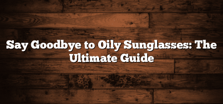 Say Goodbye to Oily Sunglasses: The Ultimate Guide