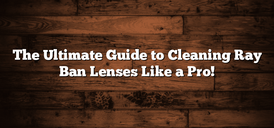 The Ultimate Guide to Cleaning Ray Ban Lenses Like a Pro!