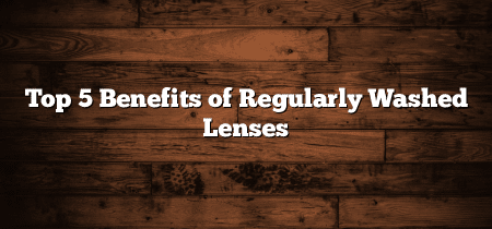 Top 5 Benefits of Regularly Washed Lenses