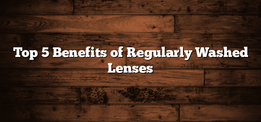 Top 5 Benefits of Regularly Washed Lenses