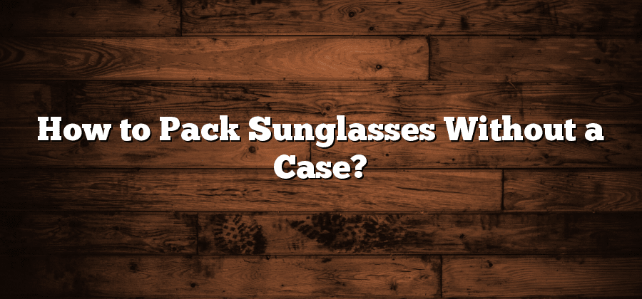 How to Pack Sunglasses Without a Case?