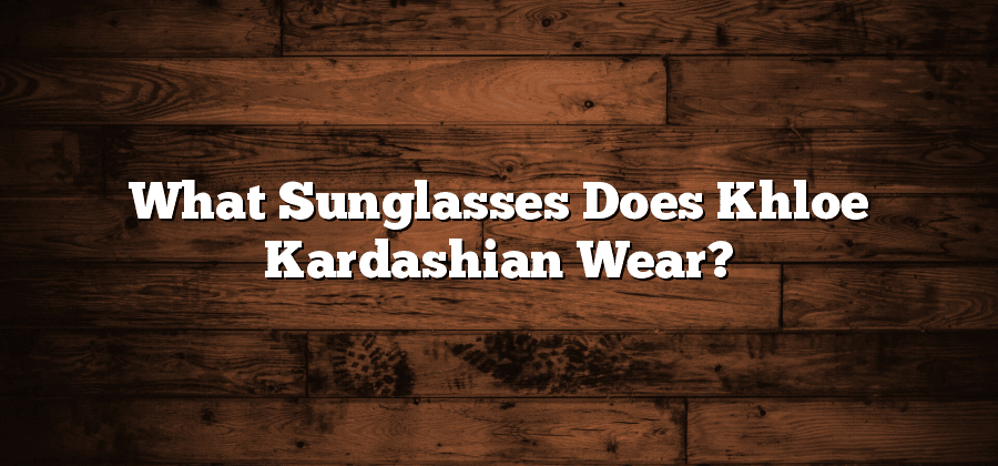 What Sunglasses Does Khloe Kardashian Wear?