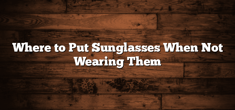 Where to Put Sunglasses When Not Wearing Them?
