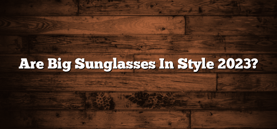 Are Big Sunglasses In Style 2023?