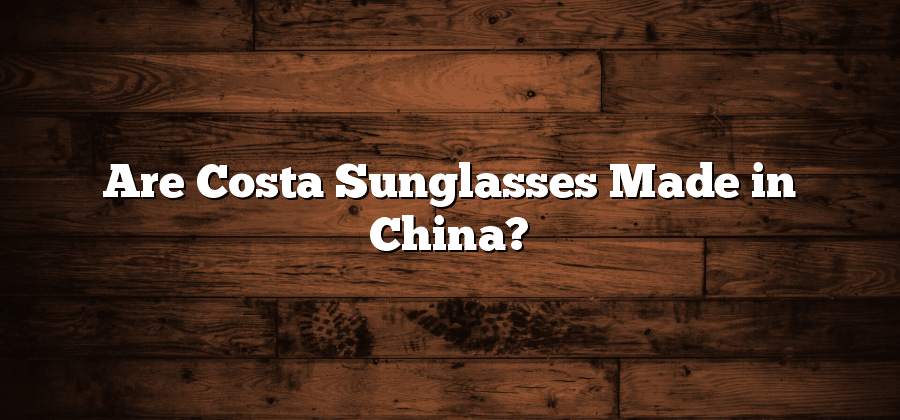 Are Costa Sunglasses Made in China?