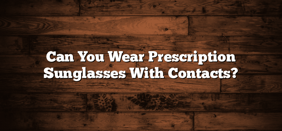Can You Wear Prescription Sunglasses With Contacts?