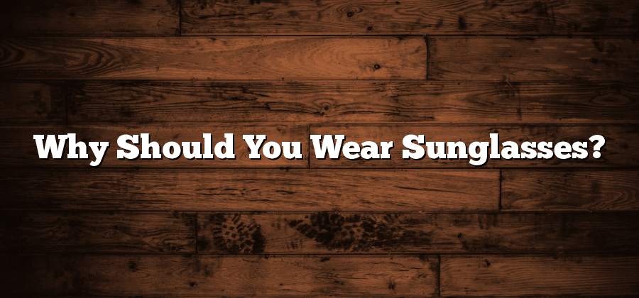 Why Should You Wear Sunglasses?