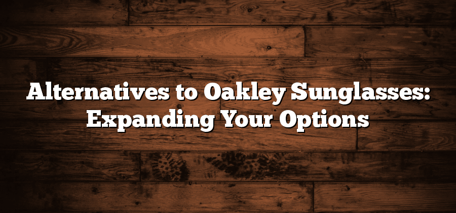 Alternatives to Oakley Sunglasses: Expanding Your Options