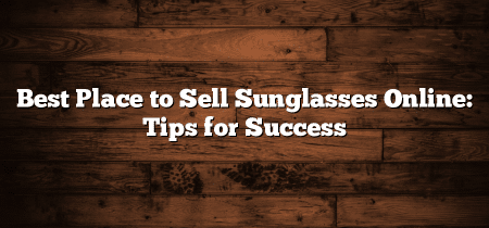 Best Place to Sell Sunglasses Online: Tips for Success