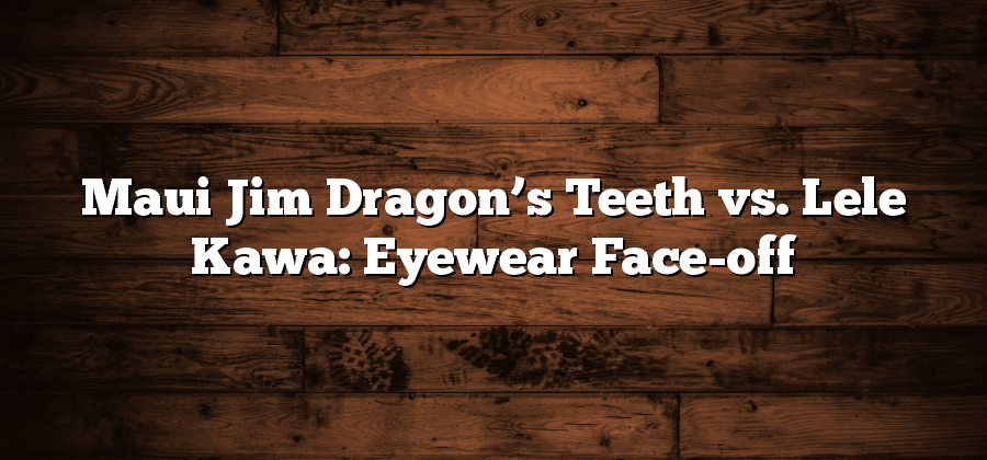 Maui Jim Dragon’s Teeth vs. Lele Kawa: Eyewear Face-off