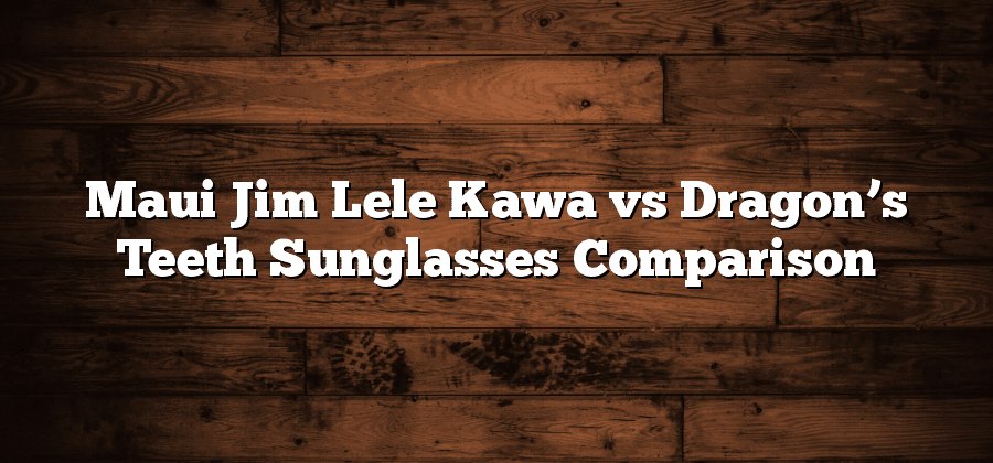 Maui Jim Lele Kawa vs Dragon’s Teeth Sunglasses Comparison