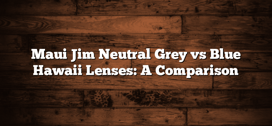 Maui Jim Neutral Grey vs Blue Hawaii Lenses: A Comparison