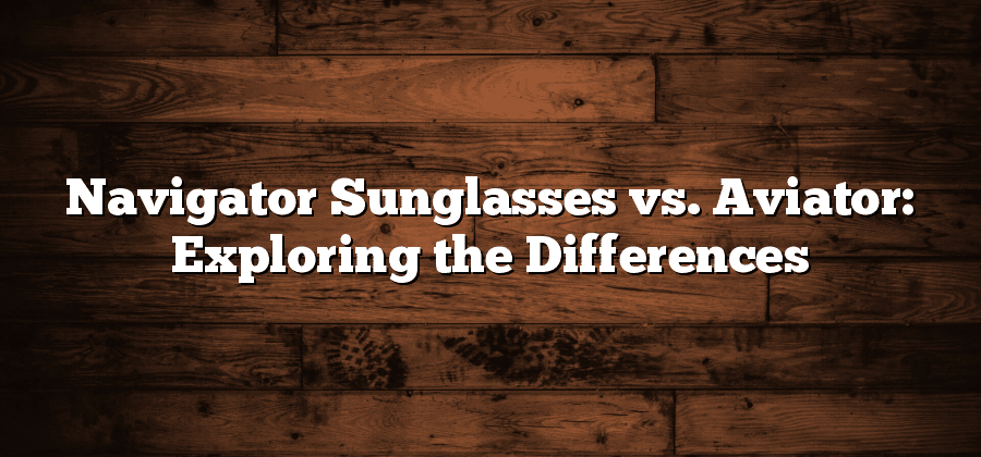 Navigator Sunglasses vs. Aviator: Exploring the Differences
