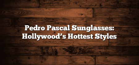 Pedro Pascal Sunglasses: Hollywood’s Hottest Styles