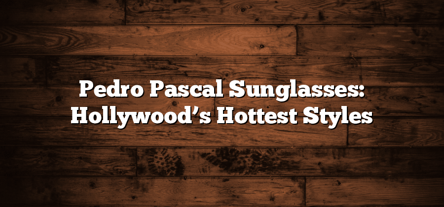 Pedro Pascal Sunglasses: Hollywood’s Hottest Styles