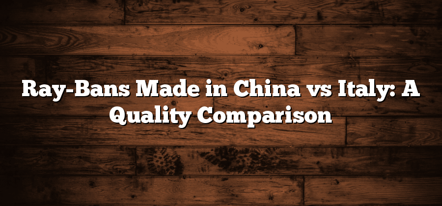 Ray-Bans Made in China vs Italy: A Quality Comparison