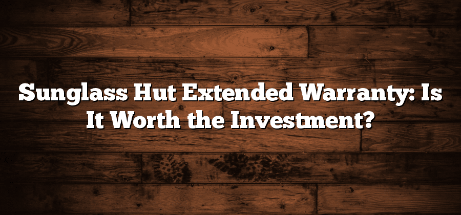 Sunglass Hut Extended Warranty: Is It Worth the Investment?