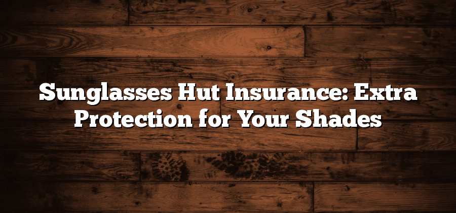 Sunglasses Hut Insurance: Extra Protection for Your Shades