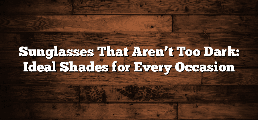 Sunglasses That Aren’t Too Dark: Ideal Shades for Every Occasion