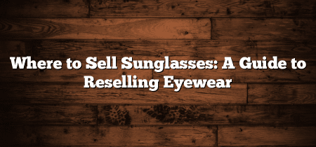 Where to Sell Sunglasses: A Guide to Reselling Eyewear