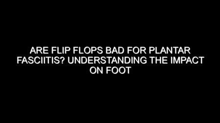 Are Flip Flops Bad for Plantar Fasciitis? Understanding the Impact on Foot Health