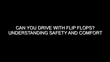 Can You Drive with Flip Flops? Understanding Safety and Comfort