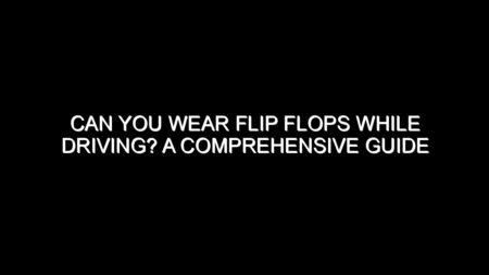 Can You Wear Flip Flops While Driving? A Comprehensive Guide