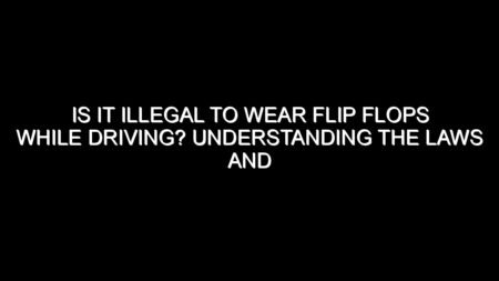 Is It Illegal to Wear Flip Flops While Driving? Understanding the Laws and Safety Concerns