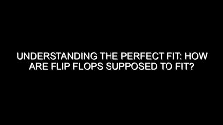 Understanding the Perfect Fit: How Are Flip Flops Supposed to Fit?
